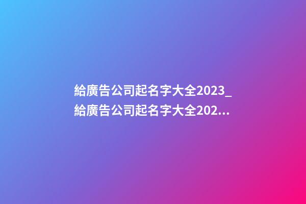 給廣告公司起名字大全2023_給廣告公司起名字大全2023-第1張-公司起名-玄機派