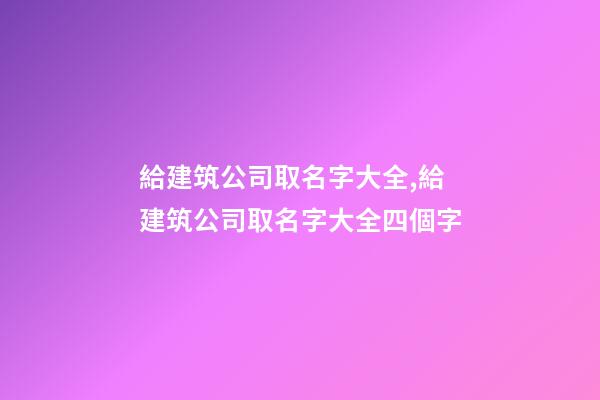 給建筑公司取名字大全,給建筑公司取名字大全四個字