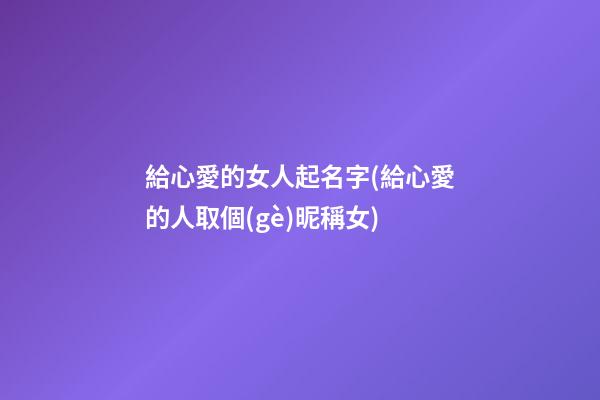 給心愛的女人起名字(給心愛的人取個(gè)昵稱女)