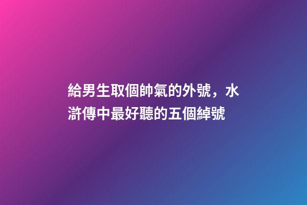 給男生取個帥氣的外號，水滸傳中最好聽的五個綽號