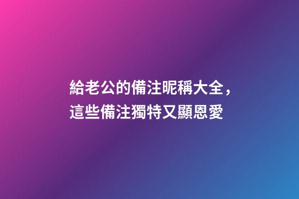 給老公的備注昵稱大全，這些備注獨特又顯恩愛