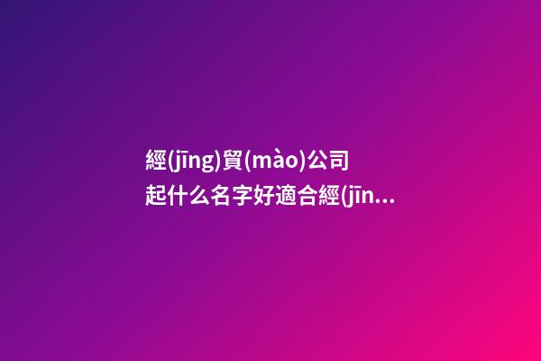 經(jīng)貿(mào)公司起什么名字好適合經(jīng)貿(mào)有限公司的名字3篇-第1張-公司起名-玄機(jī)派