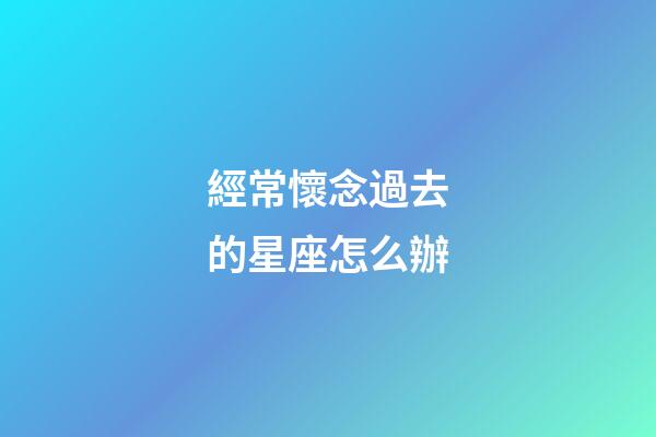 經常懷念過去的星座怎么辦-第1張-星座運勢-玄機派