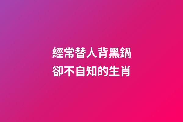 經常替人背黑鍋卻不自知的生肖