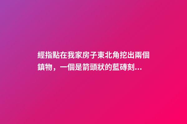 經指點在我家房子東北角挖出兩個鎮物，一個是箭頭狀的藍磚刻的有