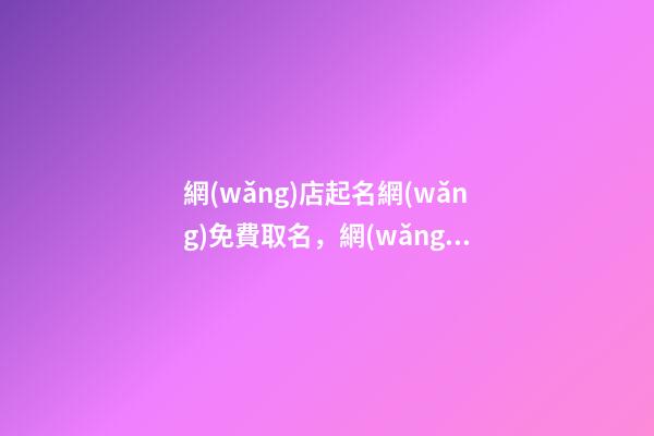網(wǎng)店起名網(wǎng)免費取名，網(wǎng)店名稱怎么取比較好？-第1張-店鋪起名-玄機派