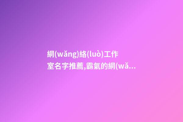 網(wǎng)絡(luò)工作室名字推薦,霸氣的網(wǎng)絡(luò)公司名稱,起名之家-第1張-公司起名-玄機(jī)派
