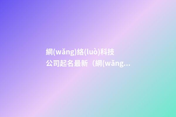 網(wǎng)絡(luò)科技公司起名最新（網(wǎng)絡(luò)科技公司起名免費(fèi)參考大全）