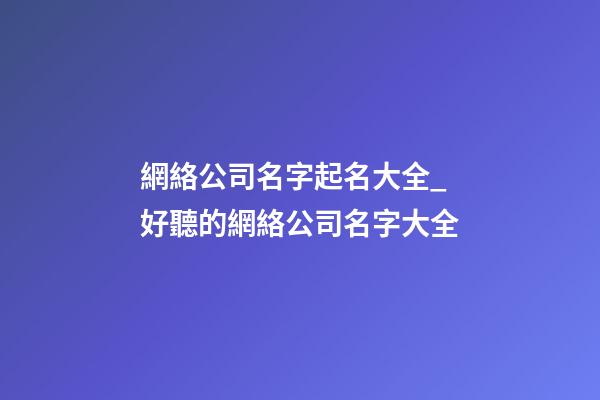 網絡公司名字起名大全_好聽的網絡公司名字大全