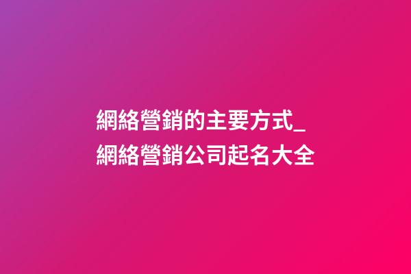 網絡營銷的主要方式_網絡營銷公司起名大全-第1張-公司起名-玄機派