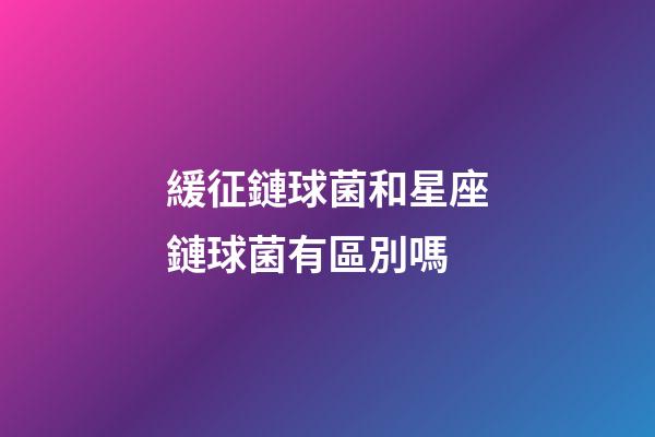緩征鏈球菌和星座鏈球菌有區別嗎-第1張-星座運勢-玄機派
