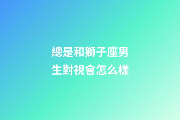 總是和獅子座男生對視會怎么樣-第1張-星座運勢-玄機派