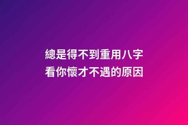 總是得不到重用?八字看你懷才不遇的原因