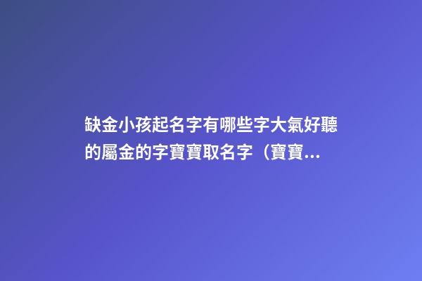 缺金小孩起名字有哪些字大氣好聽的屬金的字寶寶取名字（寶寶缺金都有哪些字取名）
