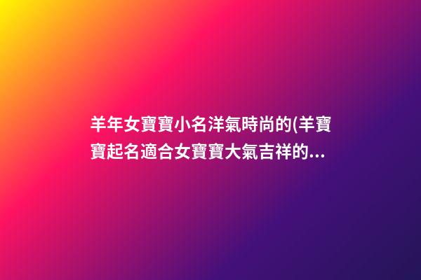 羊年女寶寶小名洋氣時尚的(羊寶寶起名適合女寶寶大氣吉祥的乳名)