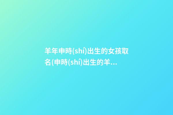 羊年申時(shí)出生的女孩取名(申時(shí)出生的羊好不好)