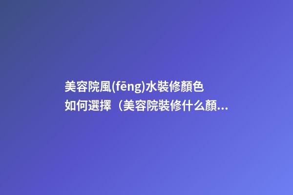 美容院風(fēng)水裝修顏色如何選擇（美容院裝修什么顏色風(fēng)格的好看）