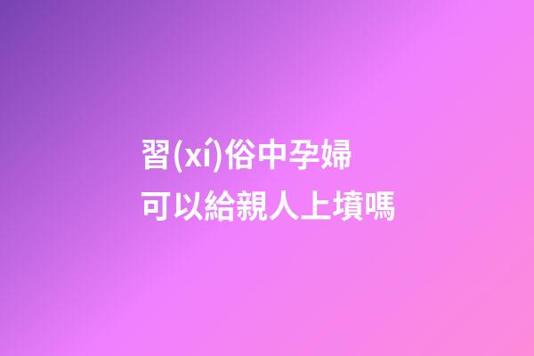 習(xí)俗中孕婦可以給親人上墳嗎