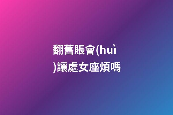 翻舊賬會(huì)讓處女座煩嗎-第1張-星座運(yùn)勢(shì)-玄機(jī)派