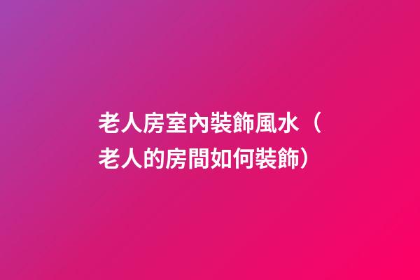 老人房室內裝飾風水（老人的房間如何裝飾）
