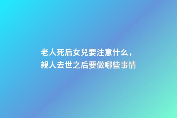 老人死后女兒要注意什么，親人去世之后要做哪些事情