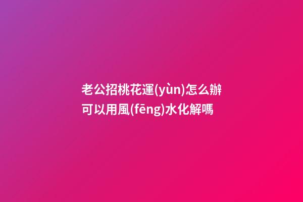 老公招桃花運(yùn)怎么辦?可以用風(fēng)水化解嗎?