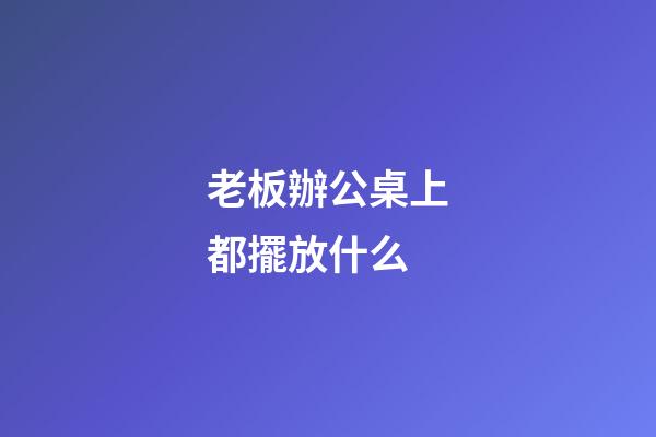 老板辦公桌上都擺放什么