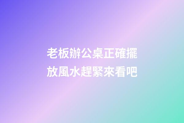 老板辦公桌正確擺放風水趕緊來看吧