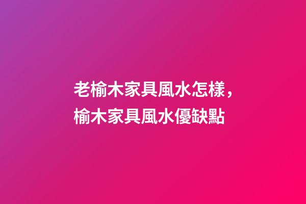 老榆木家具風水怎樣，榆木家具風水優缺點