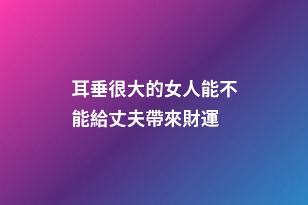 耳垂很大的女人能不能給丈夫帶來財運