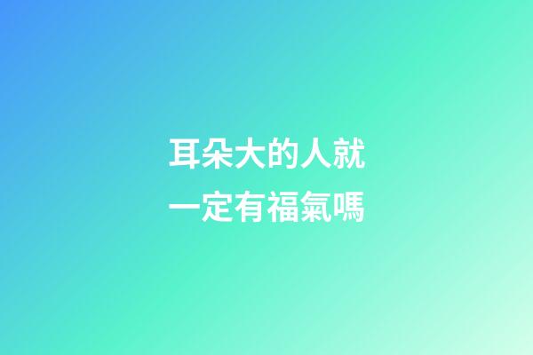 耳朵大的人就一定有福氣嗎?