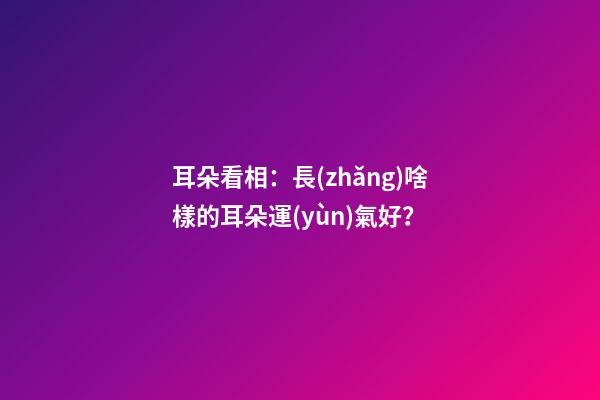 耳朵看相：長(zhǎng)啥樣的耳朵運(yùn)氣好？