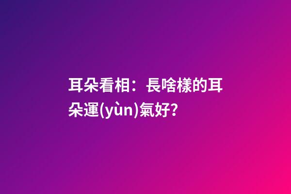 耳朵看相：長啥樣的耳朵運(yùn)氣好？