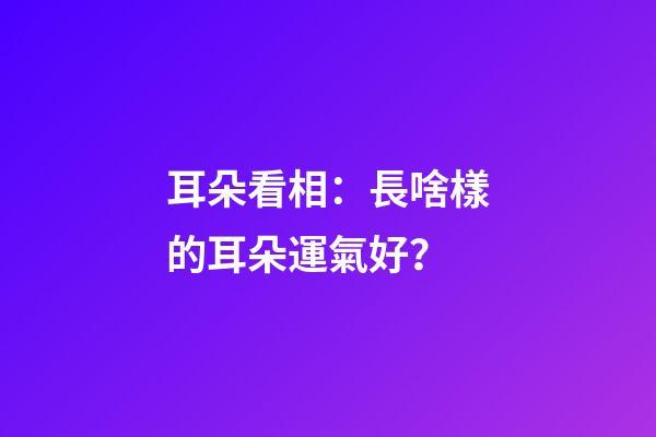 耳朵看相：長啥樣的耳朵運氣好？
