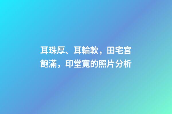 耳珠厚、耳輪軟，田宅宮飽滿，印堂寬的照片分析