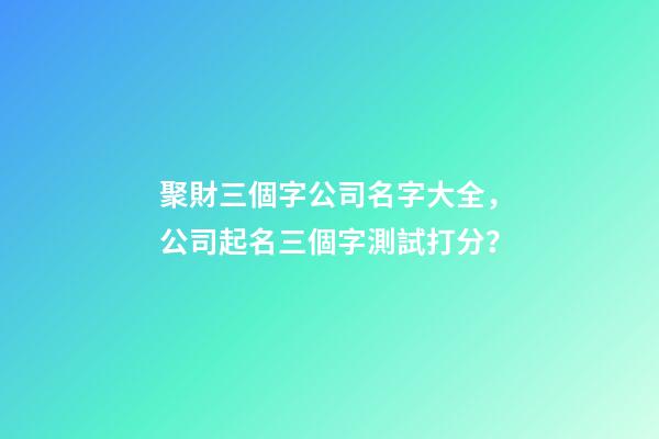 聚財三個字公司名字大全，公司起名三個字測試打分？