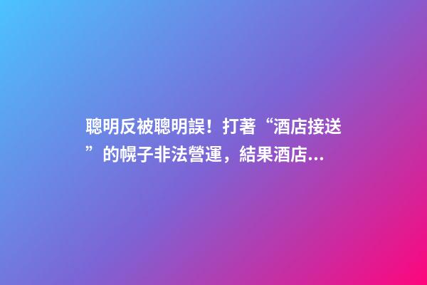 聰明反被聰明誤！打著“酒店接送”的幌子非法營運，結果酒店名字出賣了他-第1張-店鋪起名-玄機派