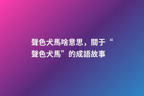 聲色犬馬啥意思，關于“聲色犬馬”的成語故事-第1張-觀點-玄機派