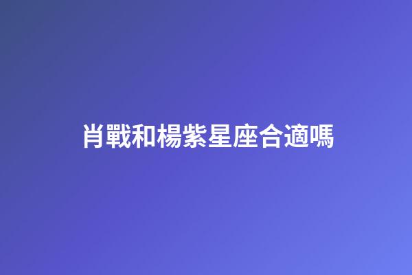 肖戰和楊紫星座合適嗎-第1張-星座運勢-玄機派