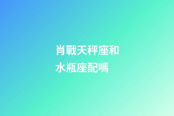 肖戰天秤座和水瓶座配嗎-第1張-星座運勢-玄機派