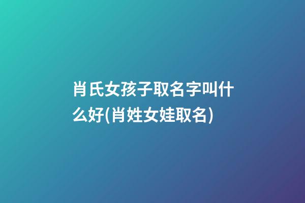 肖氏女孩子取名字叫什么好(肖姓女娃取名)