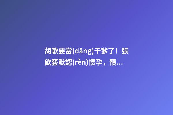 胡歌要當(dāng)干爹了！張歆藝默認(rèn)懷孕，預(yù)測(cè)2023年生兒子機(jī)率高！