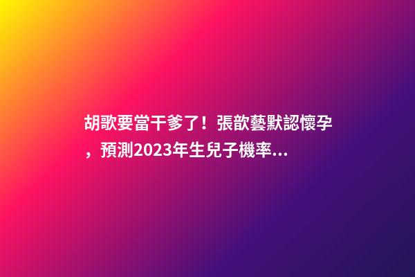 胡歌要當干爹了！張歆藝默認懷孕，預測2023年生兒子機率高！