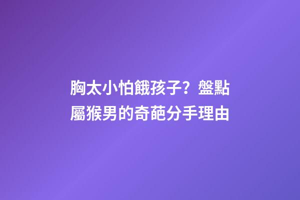胸太小怕餓孩子？盤點屬猴男的奇葩分手理由