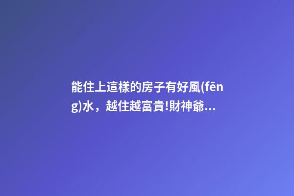 能住上這樣的房子有好風(fēng)水，越住越富貴!財神爺不請自來!