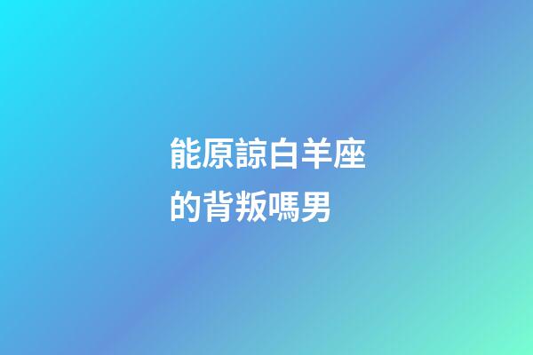 能原諒白羊座的背叛嗎男-第1張-星座運勢-玄機派