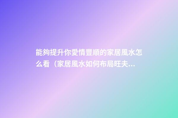 能夠提升你愛情豐順的家居風水怎么看（家居風水如何布局旺夫妻感情）