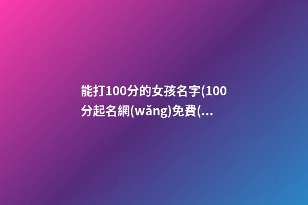 能打100分的女孩名字(100分起名網(wǎng)免費(fèi)取名女孩)