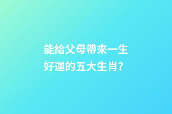 能給父母帶來一生好運的五大生肖？