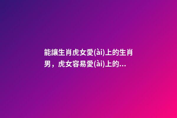 能讓生肖虎女愛(ài)上的生肖男，虎女容易愛(ài)上的屬相